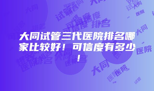 大同试管三代医院排名哪家比较好！可信度有多少！