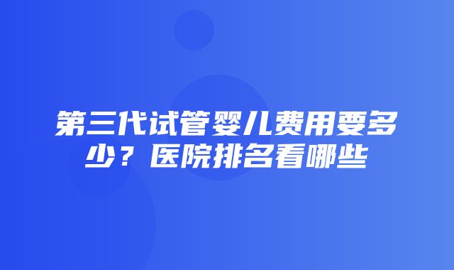 第三代试管婴儿费用要多少？医院排名看哪些