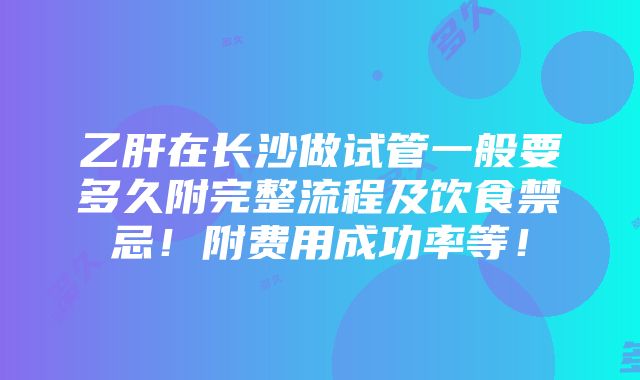 乙肝在长沙做试管一般要多久附完整流程及饮食禁忌！附费用成功率等！