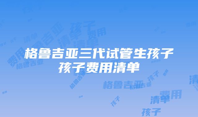 格鲁吉亚三代试管生孩子孩子费用清单