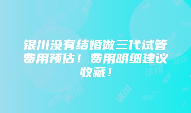 银川没有结婚做三代试管费用预估！费用明细建议收藏！