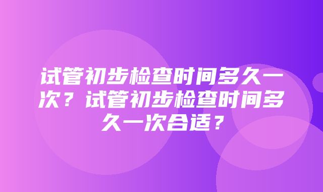 试管初步检查时间多久一次？试管初步检查时间多久一次合适？