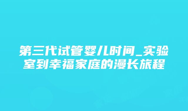 第三代试管婴儿时间_实验室到幸福家庭的漫长旅程