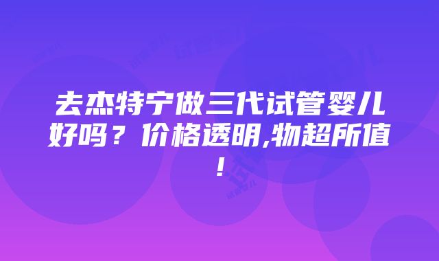 去杰特宁做三代试管婴儿好吗？价格透明,物超所值!