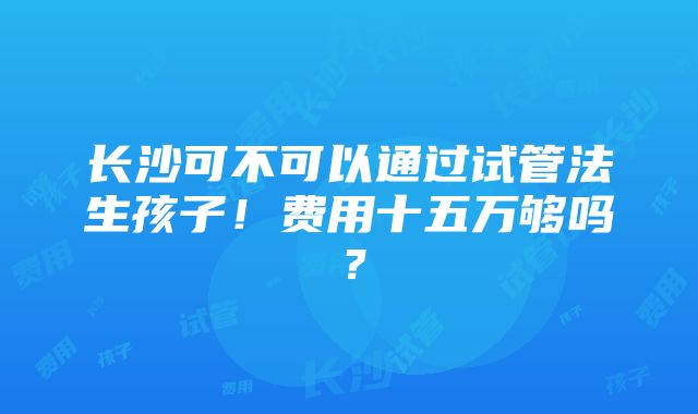 长沙可不可以通过试管法生孩子！费用十五万够吗？