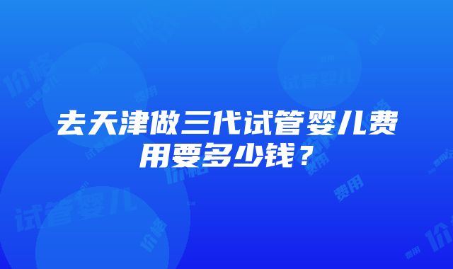 去天津做三代试管婴儿费用要多少钱？