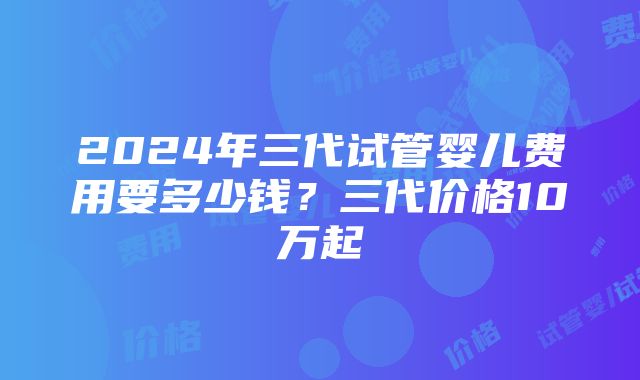 2024年三代试管婴儿费用要多少钱？三代价格10万起