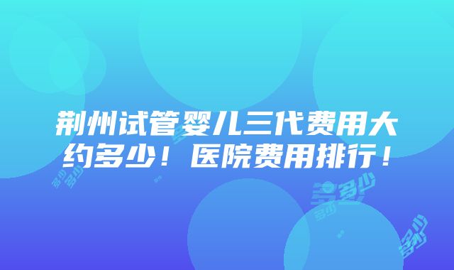 荆州试管婴儿三代费用大约多少！医院费用排行！