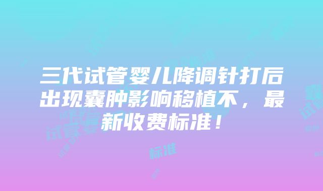 三代试管婴儿降调针打后出现囊肿影响移植不，最新收费标准！