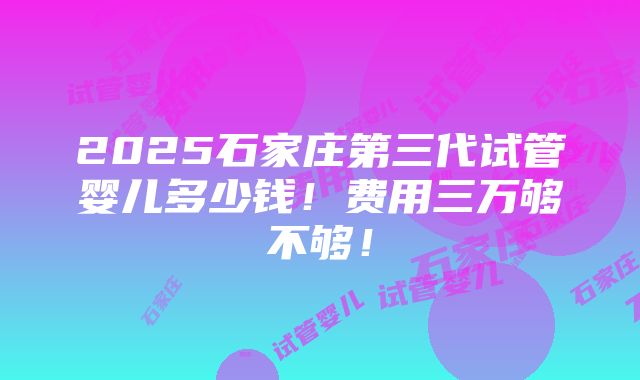 2025石家庄第三代试管婴儿多少钱！费用三万够不够！