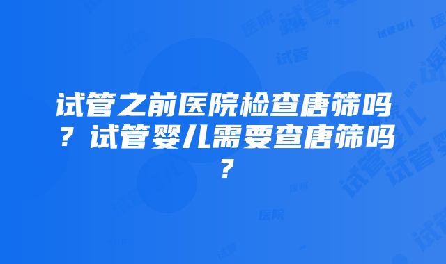 试管之前医院检查唐筛吗？试管婴儿需要查唐筛吗？