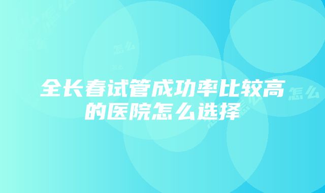 全长春试管成功率比较高的医院怎么选择