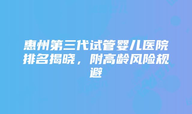 惠州第三代试管婴儿医院排名揭晓，附高龄风险规避