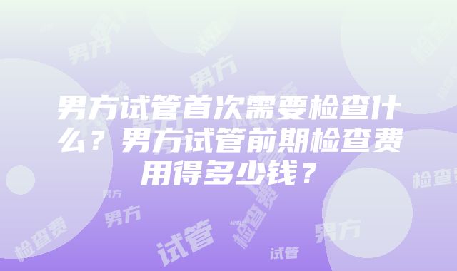 男方试管首次需要检查什么？男方试管前期检查费用得多少钱？