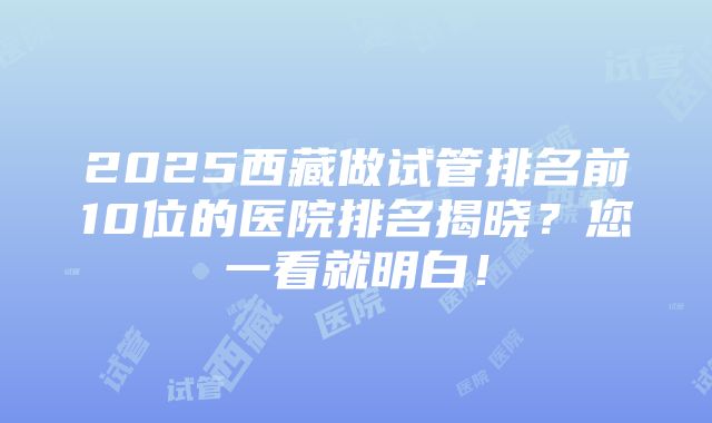 2025西藏做试管排名前10位的医院排名揭晓？您一看就明白！