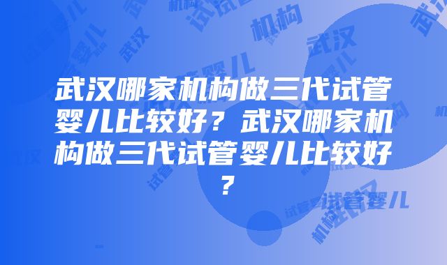 武汉哪家机构做三代试管婴儿比较好？武汉哪家机构做三代试管婴儿比较好？