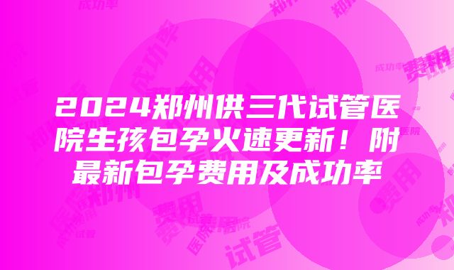 2024郑州供三代试管医院生孩包孕火速更新！附最新包孕费用及成功率