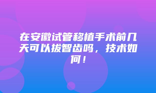 在安徽试管移植手术前几天可以拔智齿吗，技术如何！