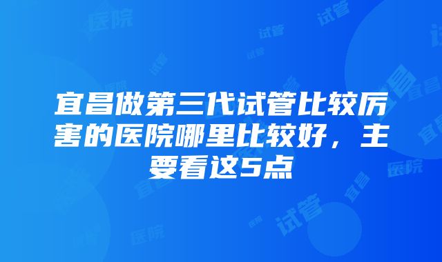 宜昌做第三代试管比较厉害的医院哪里比较好，主要看这5点