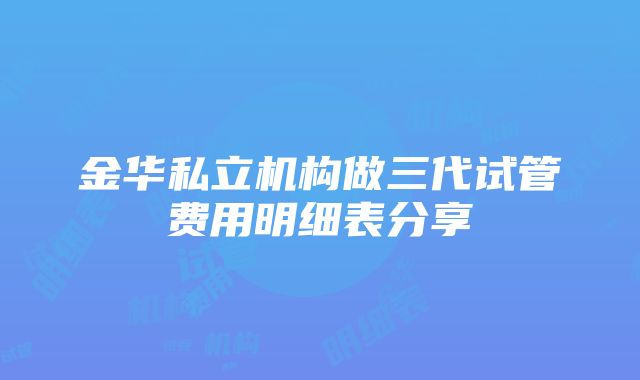 金华私立机构做三代试管费用明细表分享