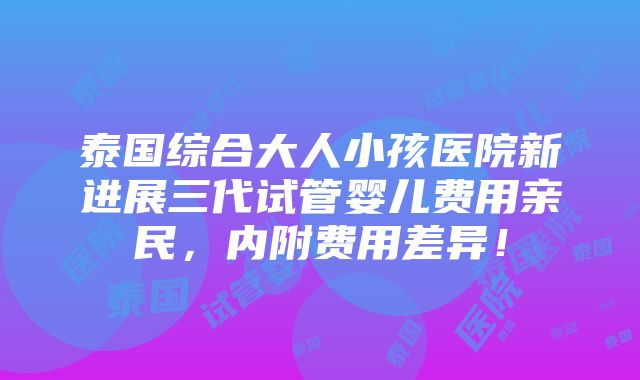 泰国综合大人小孩医院新进展三代试管婴儿费用亲民，内附费用差异！