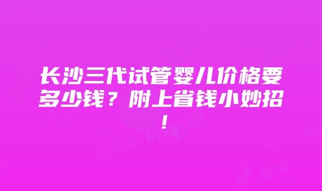 长沙三代试管婴儿价格要多少钱？附上省钱小妙招！