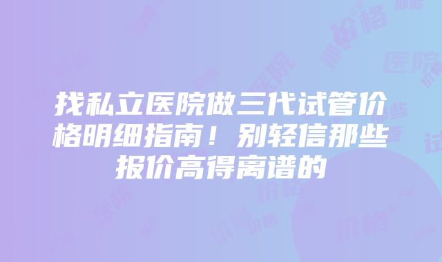 找私立医院做三代试管价格明细指南！别轻信那些报价高得离谱的