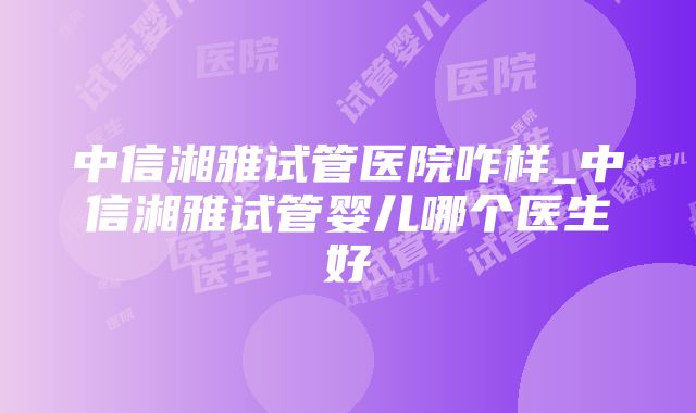 中信湘雅试管医院咋样_中信湘雅试管婴儿哪个医生好