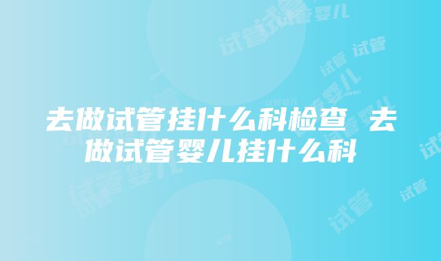 去做试管挂什么科检查 去做试管婴儿挂什么科