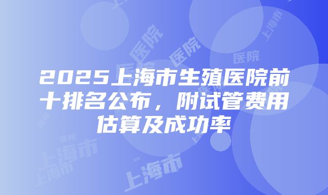 2025上海市生殖医院前十排名公布，附试管费用估算及成功率