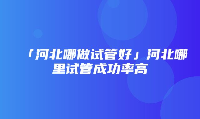 「河北哪做试管好」河北哪里试管成功率高