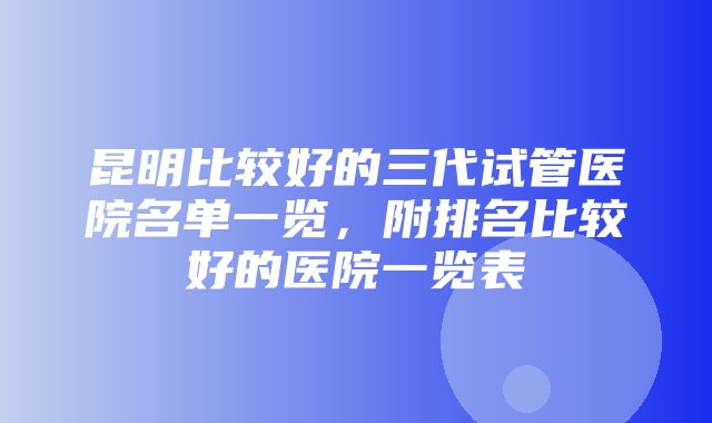 昆明比较好的三代试管医院名单一览，附排名比较好的医院一览表