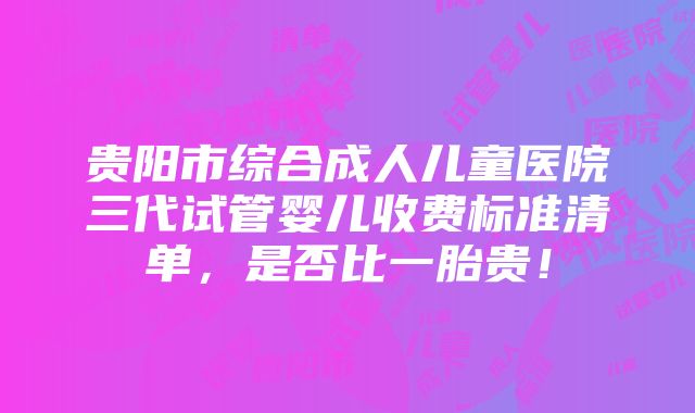 贵阳市综合成人儿童医院三代试管婴儿收费标准清单，是否比一胎贵！