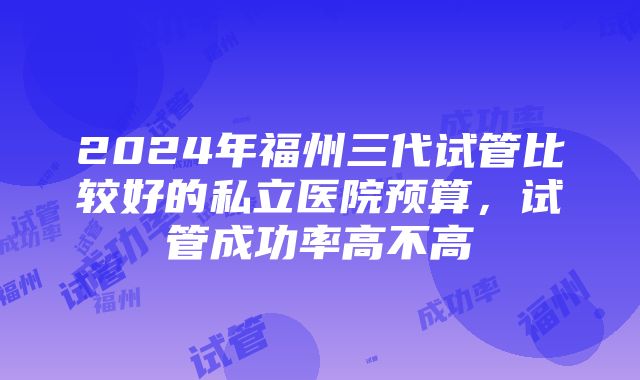 2024年福州三代试管比较好的私立医院预算，试管成功率高不高