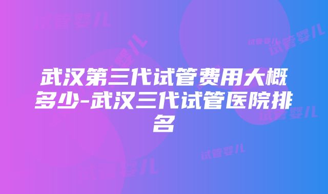 武汉第三代试管费用大概多少-武汉三代试管医院排名