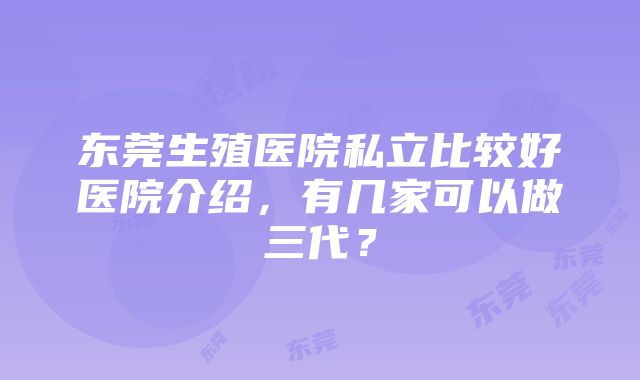 东莞生殖医院私立比较好医院介绍，有几家可以做三代？