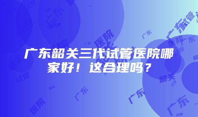 广东韶关三代试管医院哪家好！这合理吗？