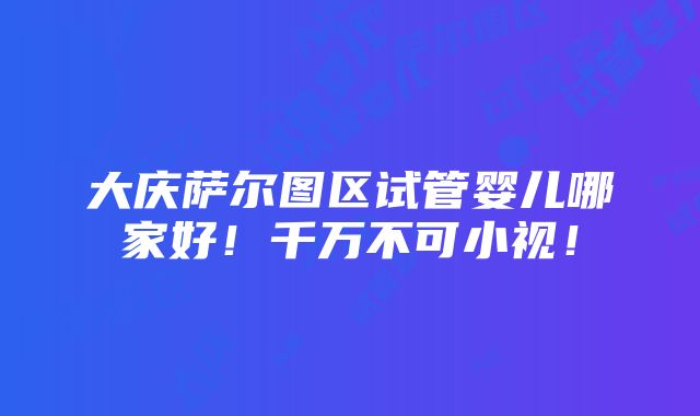 大庆萨尔图区试管婴儿哪家好！千万不可小视！