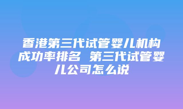 香港第三代试管婴儿机构成功率排名 第三代试管婴儿公司怎么说