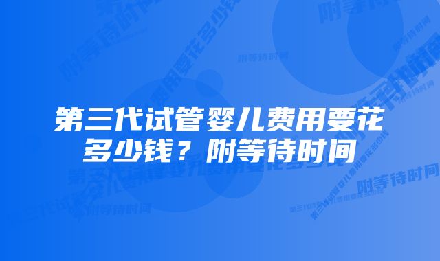 第三代试管婴儿费用要花多少钱？附等待时间