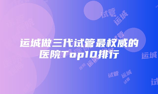 运城做三代试管最权威的医院Top10排行