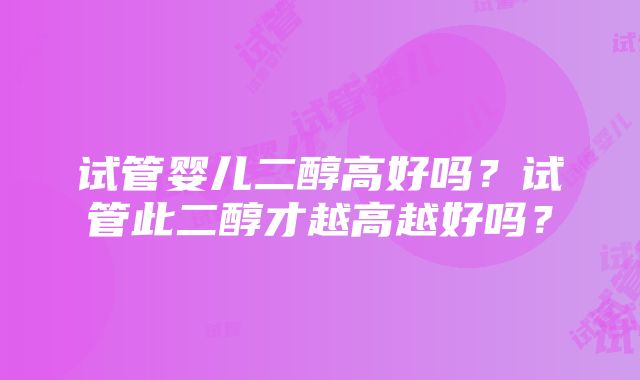 试管婴儿二醇高好吗？试管此二醇才越高越好吗？