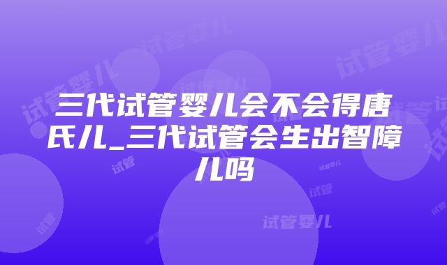 三代试管婴儿会不会得唐氏儿_三代试管会生出智障儿吗