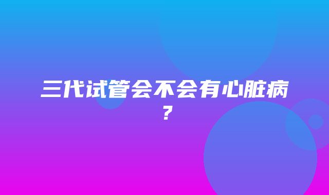 三代试管会不会有心脏病？