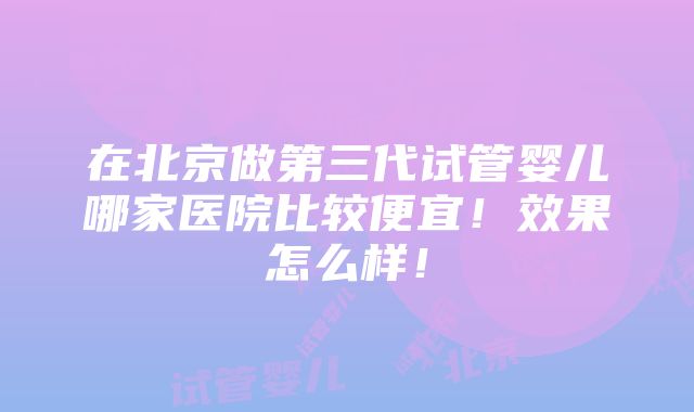 在北京做第三代试管婴儿哪家医院比较便宜！效果怎么样！