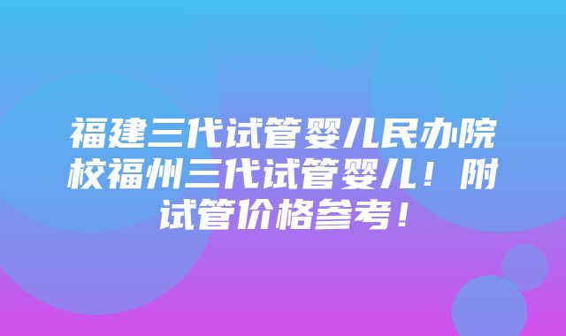 福建三代试管婴儿民办院校福州三代试管婴儿！附试管价格参考！