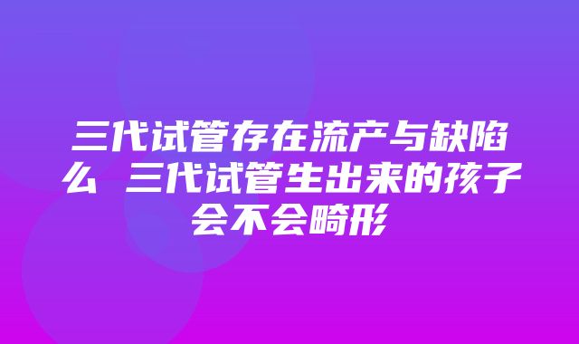 三代试管存在流产与缺陷么 三代试管生出来的孩子会不会畸形