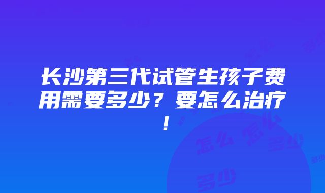 长沙第三代试管生孩子费用需要多少？要怎么治疗！