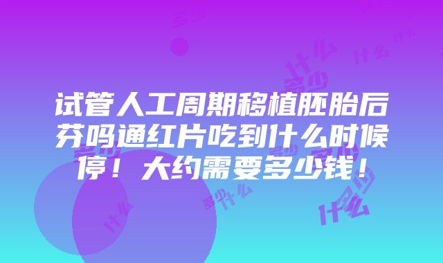 试管人工周期移植胚胎后芬吗通红片吃到什么时候停！大约需要多少钱！