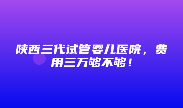 陕西三代试管婴儿医院，费用三万够不够！